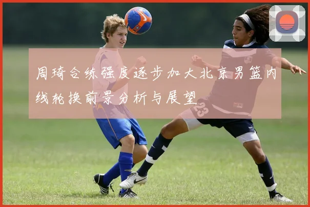 周琦合练强度逐步加大北京男篮内线轮换前景分析与展望