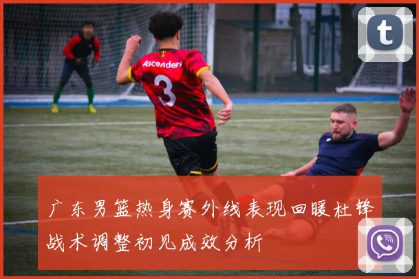 广东男篮热身赛外线表现回暖杜锋战术调整初见成效分析