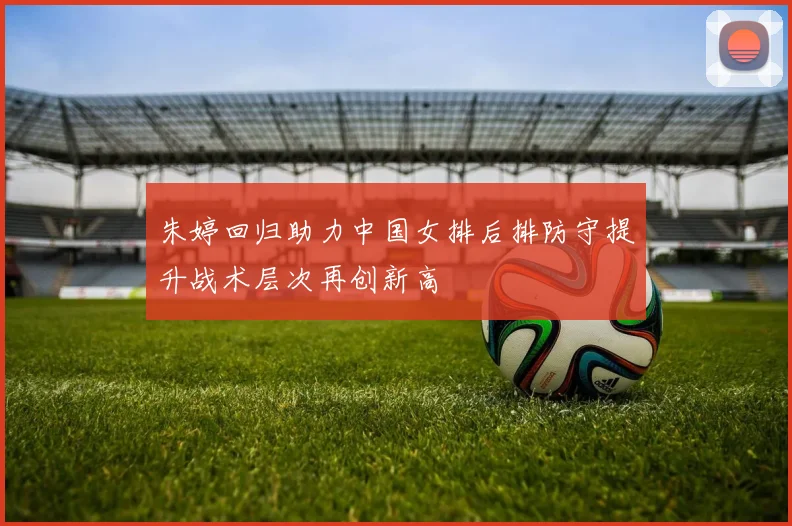 朱婷回归助力中国女排后排防守提升战术层次再创新高