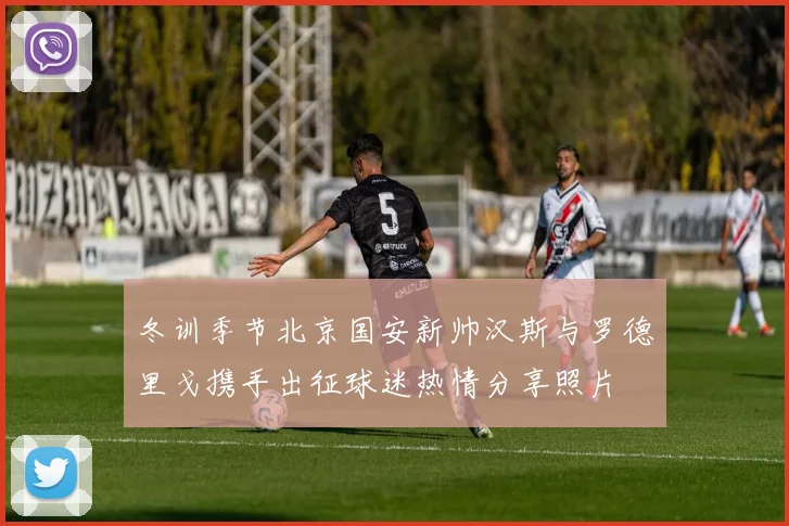 冬训季节北京国安新帅汉斯与罗德里戈携手出征球迷热情分享照片