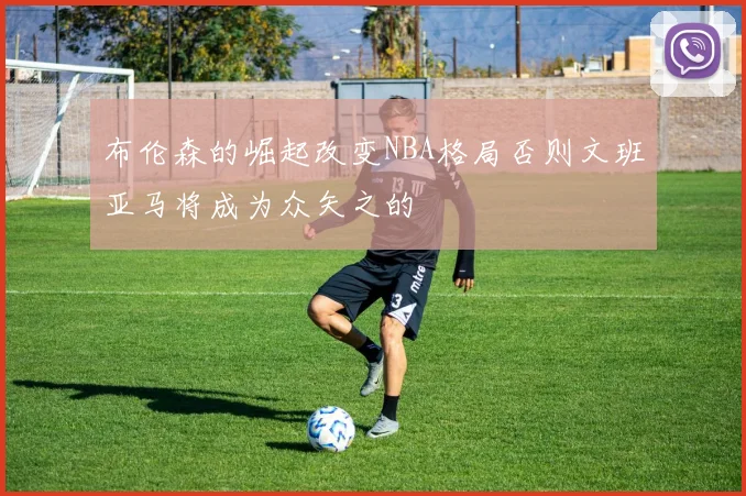 布伦森的崛起改变NBA格局否则文班亚马将成为众矢之的