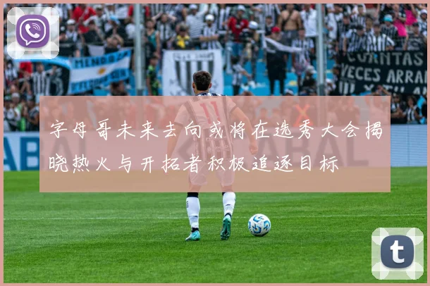字母哥未来去向或将在选秀大会揭晓热火与开拓者积极追逐目标