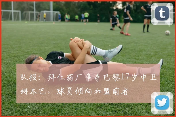 队报：拜仁药厂争夺巴黎17岁中卫姆本巴，球员倾向加盟前者