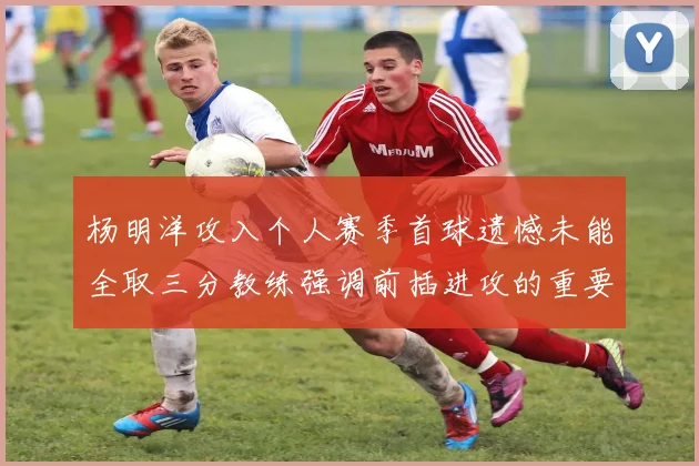 杨明洋攻入个人赛季首球遗憾未能全取三分教练强调前插进攻的重要性