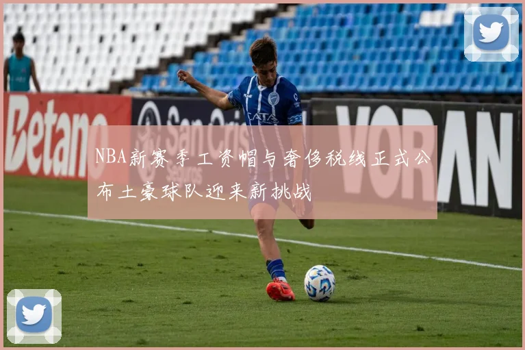 NBA新赛季工资帽与奢侈税线正式公布土豪球队迎来新挑战