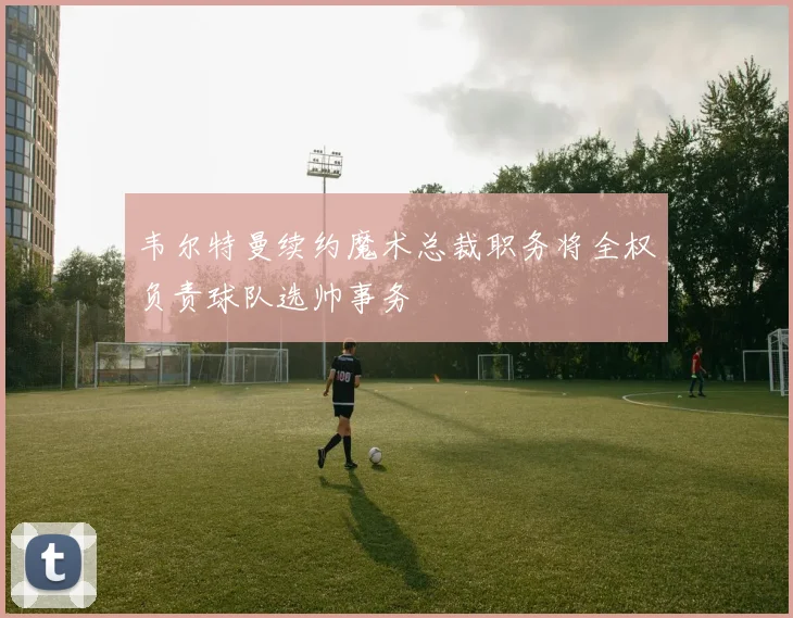 韦尔特曼续约魔术总裁职务将全权负责球队选帅事务