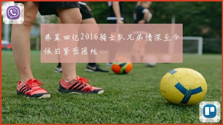弗莱回忆2016骑士队兄弟情深至今依旧紧密团结