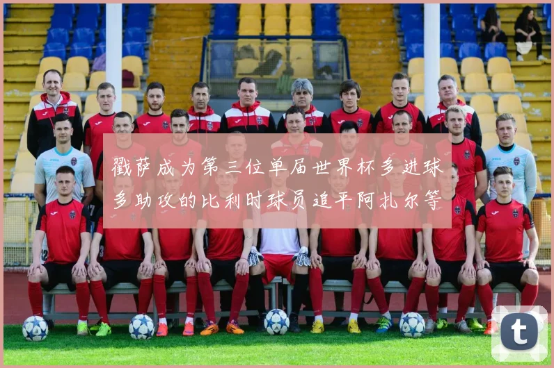 戳萨成为第三位单届世界杯多进球多助攻的比利时球员追平阿扎尔等传奇