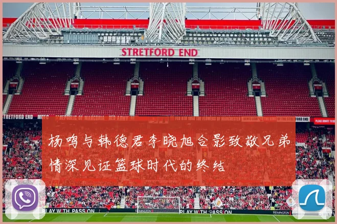 杨鸣与韩德君李晓旭合影致敬兄弟情深见证篮球时代的终结