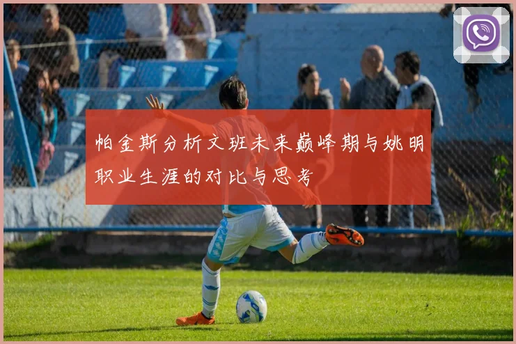 帕金斯分析文班未来巅峰期与姚明职业生涯的对比与思考