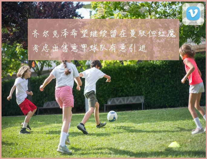 齐尔克泽希望继续留在曼联但红魔考虑出售意甲球队有意引进
