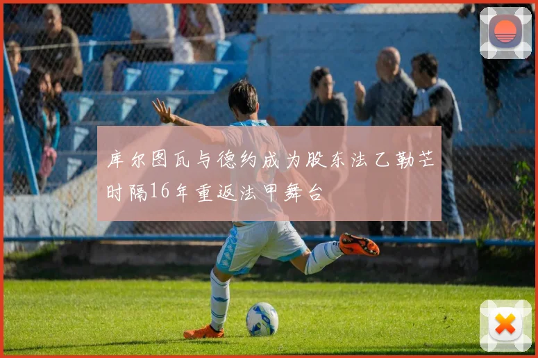 库尔图瓦与德约成为股东法乙勒芒时隔16年重返法甲舞台