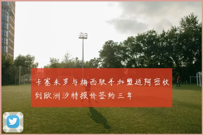 卡塞米罗与梅西联手加盟迈阿密收到欧洲沙特报价签约三年