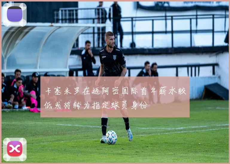 卡塞米罗在迈阿密国际首年薪水较低或将转为指定球员身份