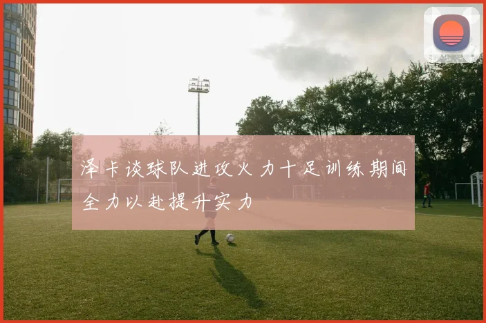 泽卡谈球队进攻火力十足训练期间全力以赴提升实力