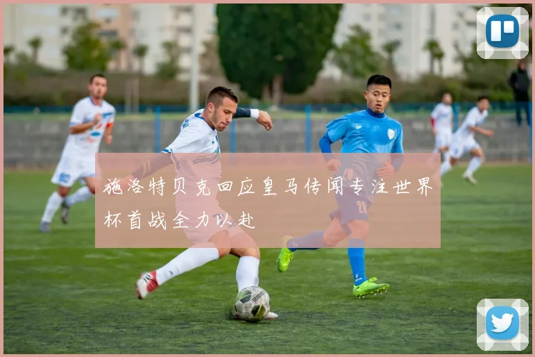 施洛特贝克回应皇马传闻专注世界杯首战全力以赴