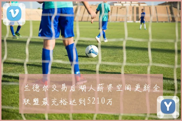 兰德尔交易后湖人薪资空间更新全联盟最充裕达到5210万