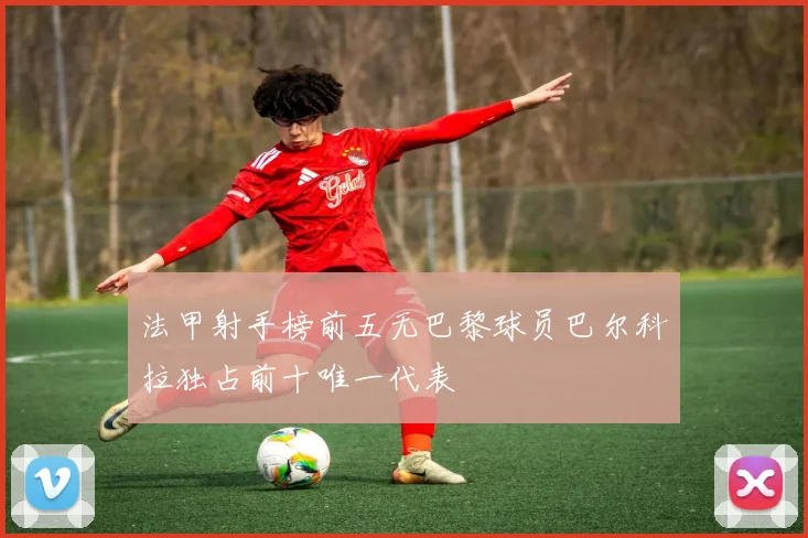 法甲射手榜前五无巴黎球员巴尔科拉独占前十唯一代表