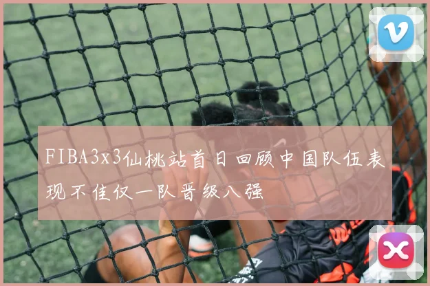 FIBA3x3仙桃站首日回顾中国队伍表现不佳仅一队晋级八强