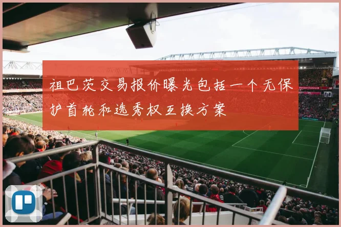 祖巴茨交易报价曝光包括一个无保护首轮和选秀权互换方案